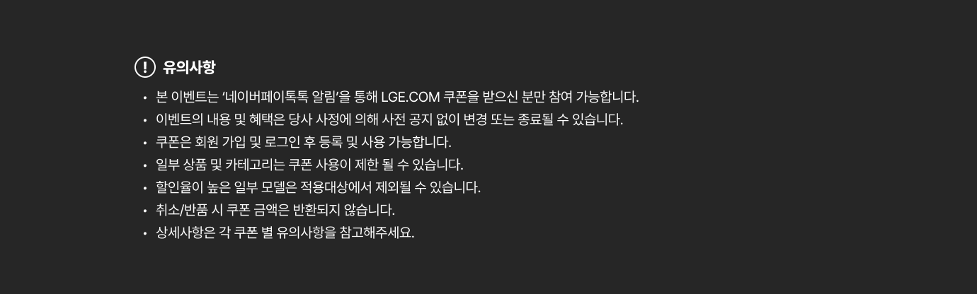 본 이벤트는 ‘네이버페이톡톡 알림’을 통해 LGE.COM 쿠폰을 받으신 분만 참여 가능합니다. / 이벤트의 내용 및 혜택은 당사 사정에 의해 사전 공지 없이 변경 또는 종료될 수 있습니다. / 쿠폰은 회원 가입 및 로그인 후 등록 및 사용 가능합니다. / 일부 상품 및 카테고리는 쿠폰 사용이 제한 될 수 있습니다. / 할인율이 높은 일부 모델은 적용대상에서 제외될 수 있습니다. / 취소/반품 시 쿠폰 금액은 반환되지 않습니다. / 상세사항은 각 쿠폰 별 유의사항을 참고해주세요.