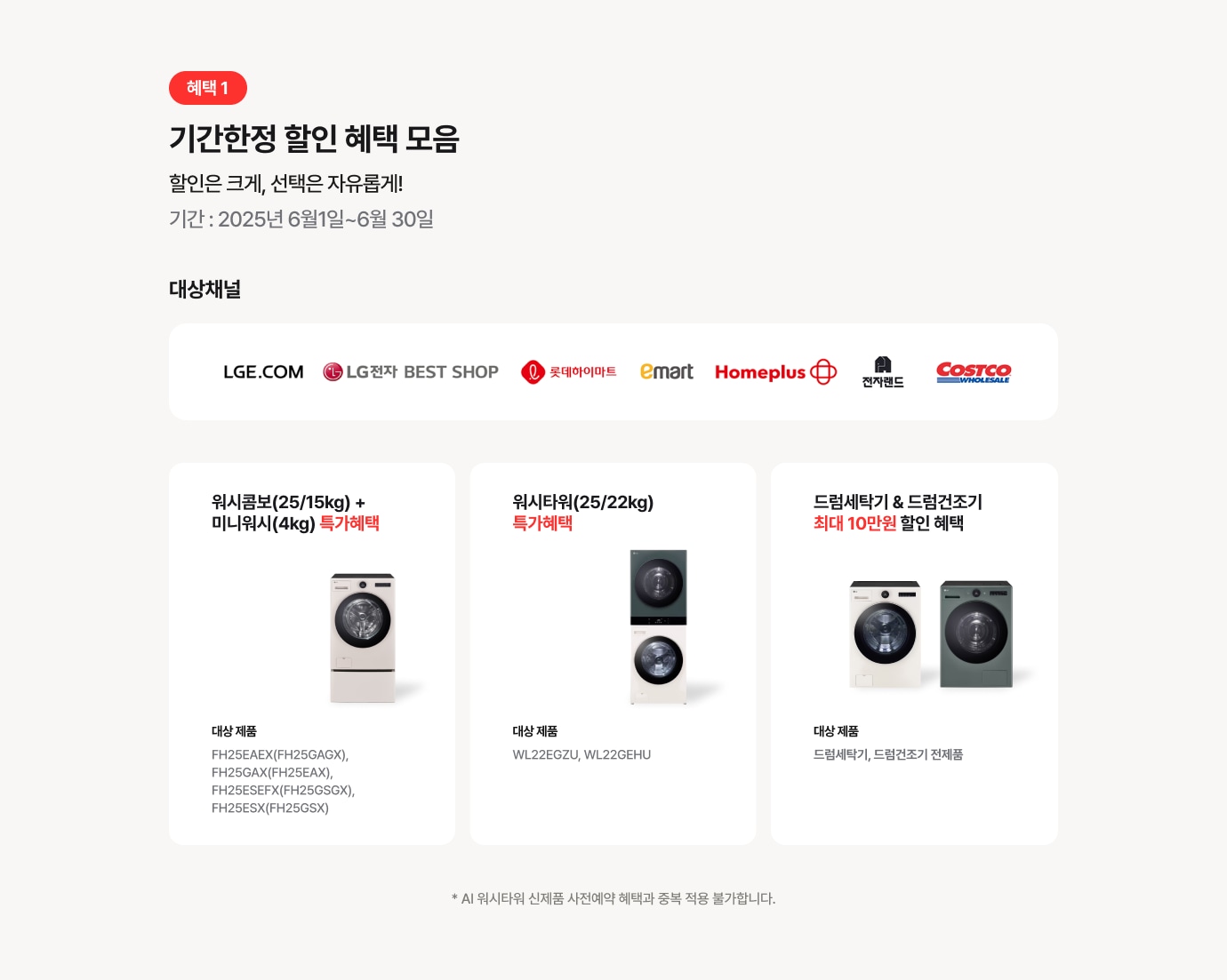 혜택 1 기간한정 할인 혜택 모음! - 할인은 크게, 선택은 자유롭게! / 기간 : 2025년 2월 1일 ~ 2월 28일 / 워시콤보 (25/15kg)+미니워시(4kg) 최대 110만원 할인 - 대상 제품 : FH25EAEX(FH25GAGX), FH25GAX(FH25EAX) / 워시타워(25/22kg) 최대 50만원 할인 - 대상 제품 : WL22EGZU, WL22GEHU / 드럼세탁기 & 드럼건조기 최대 5만원 할인 - 대상 제품 : 드럼세탁기, 드럼건조기 전제품