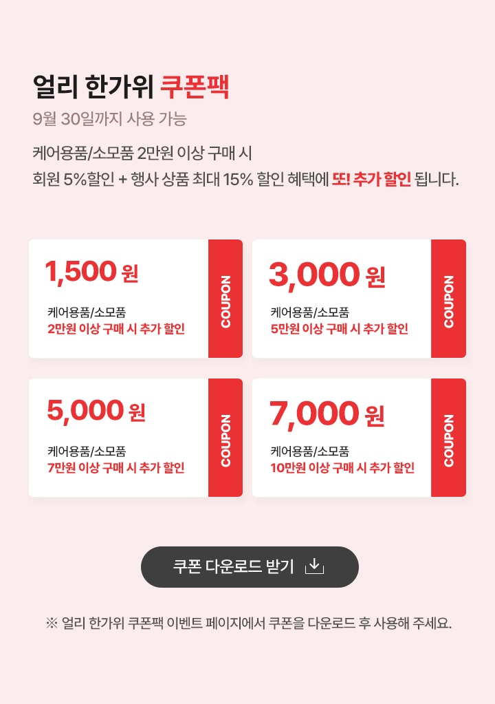얼리 한가위 쿠폰팩 (9월 30일까지 사용 가능) 
                    케어용품/소모품 2만원 이상 구매시 회원 5% 할인 + 행사상품 최대 15% 할인혜택에 또! 추가 할인 됩니다.. 
                    쿠폰1. 케어용품/소모품 2만원 이상 구매시 1500원 추가할인
                    쿠폰2. 케어용품/소모품 5만원 이상 구매시 3000원 추가할인
                    쿠폰3. 케어용품/소모품 7만원 이상 구매시 5000원 추가할인
                    쿠폰4. 케어용품/소모품 10만원 이상 구매시 7000원 추가할인
                     ※ 얼리 한가위 쿠폰팩 이벤트 페이지에서 쿠폰을 다운로드 후 사용해 주세요. 