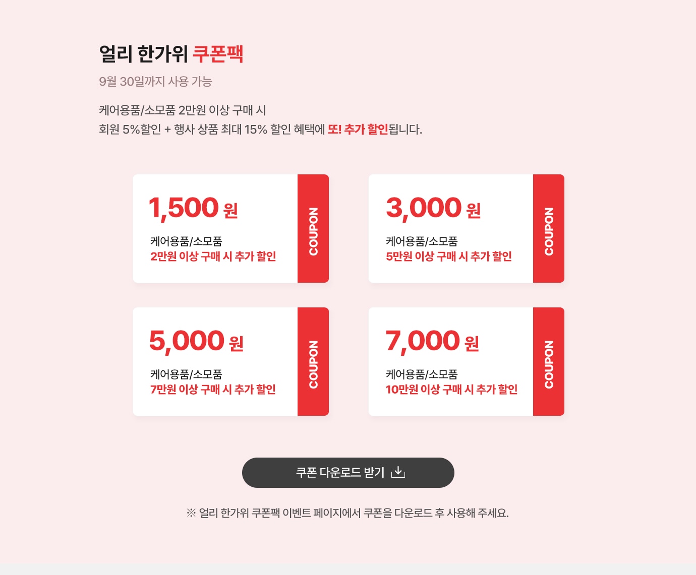 얼리 한가위 쿠폰팩 (9월 30일까지 사용 가능) 
                    케어용품/소모품 2만원 이상 구매시 회원 5% 할인 + 행사상품 최대 15% 할인혜택에 또! 추가 할인 됩니다.. 
                    쿠폰1. 케어용품/소모품 2만원 이상 구매시 1500원 추가할인
                    쿠폰2. 케어용품/소모품 5만원 이상 구매시 3000원 추가할인
                    쿠폰3. 케어용품/소모품 7만원 이상 구매시 5000원 추가할인
                    쿠폰4. 케어용품/소모품 10만원 이상 구매시 7000원 추가할인
                     ※ 얼리 한가위 쿠폰팩 이벤트 페이지에서 쿠폰을 다운로드 후 사용해 주세요. 