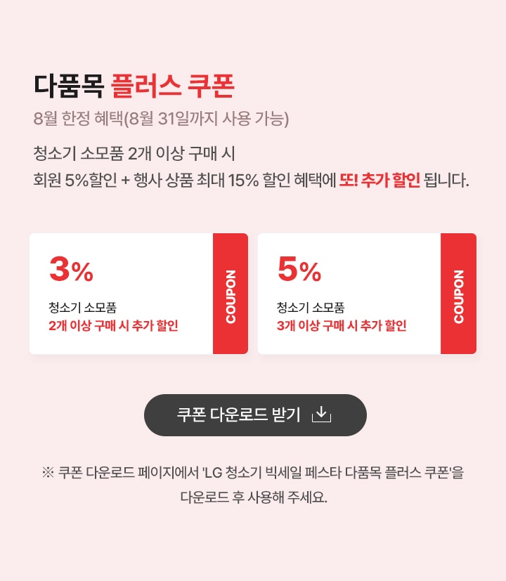 다품목 플러스 쿠폰. 8월 한정 혜택 (8월 31일까지 사용 가능) 
                    청소기 소모품 2개 이상 구매 시 회원 5% + 행사 상품 최대 15% 할인 혜택에 또! 추가 할인 됩니다. 
                    쿠폰1. 청소기 소모품 2개이상 구매시 3% 추가할인. 
                    쿠폰2. 청소기 소모품 3개이상 구매시 5% 추가할인.
                     ※ 쿠폰 다운로드 페이지에서 “LG 청소기 빅세일 페스타 다품목 플러스 쿠폰＂을 다운로드 후 사용해 주세요. 