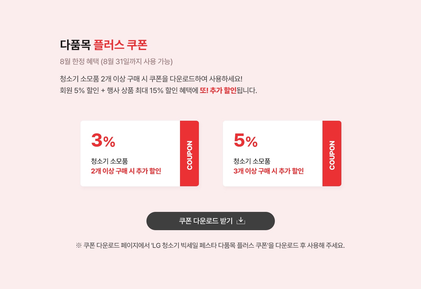 다품목 플러스 쿠폰. 8월 한정 혜택 (8월 31일까지 사용 가능) 
                    청소기 소모품 2개 이상 구매 시 회원 5% + 행사 상품 최대 15% 할인 혜택에 또! 추가 할인 됩니다. 
                    쿠폰1. 청소기 소모품 2개이상 구매시 3% 추가할인. 
                    쿠폰2. 청소기 소모품 3개이상 구매시 5% 추가할인.
                     ※ 쿠폰 다운로드 페이지에서 “LG 청소기 빅세일 페스타 다품목 플러스 쿠폰＂을 다운로드 후 사용해 주세요. 