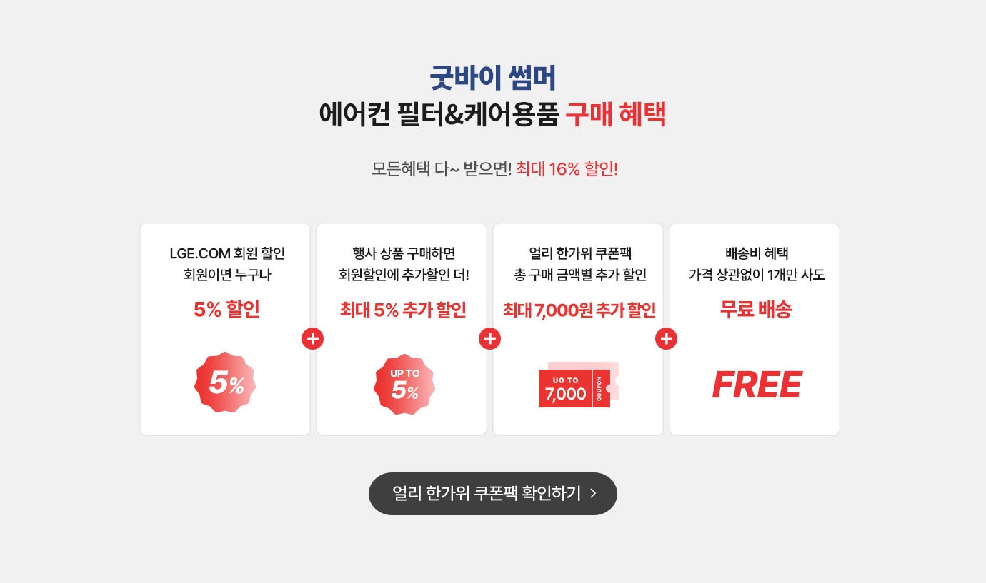 굿바이 썸머 에어컨 필터&케어용품 구매혜택.모든 혜택 다~ 받으면 최대 16% 할인
                LEG.COM 회원 할인 회원이면 누구나 5% 할인 + 행사 상품 구매하면 회원 할인에 추가할인 더! 최대 5% 추가 할인 + 얼리 한가위쿠폰팩 총 구매 금액별 추가 할인 (최대 7,000원 추가 할인) + 배송배 혜택 가격 상관없이 1개만 사도 무료배송
