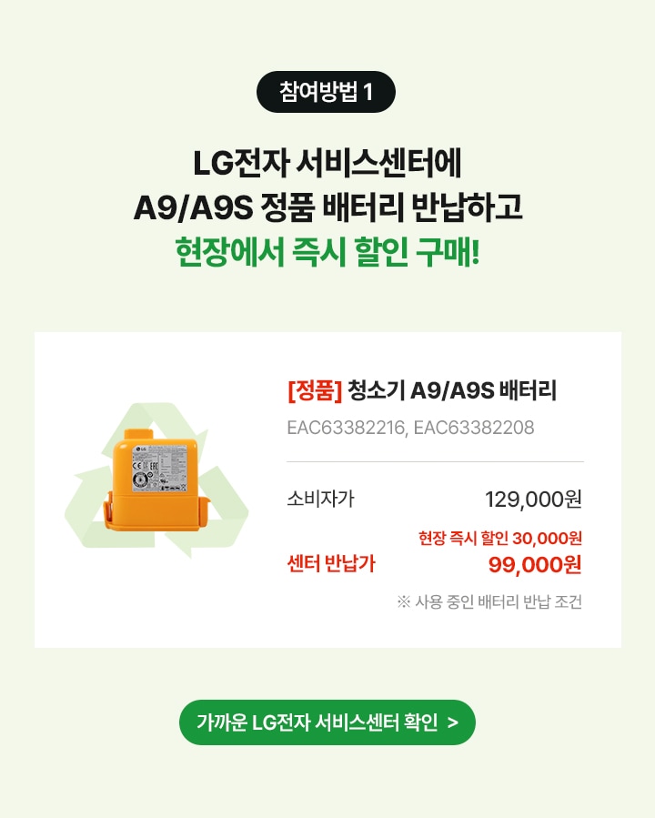 참여방법 1. LG전자 서비스센터에 A9/A9S 배터리 반납하고 현장에서 즉시 할인 구매!
      상품명 [정품] 청소기 A9/A9S 배터리, 제품번호 EAC63382216, EAC63382208, 소비자가 129,000원, 현장 즉시 할인 30,000원, 센터반납가99,000원