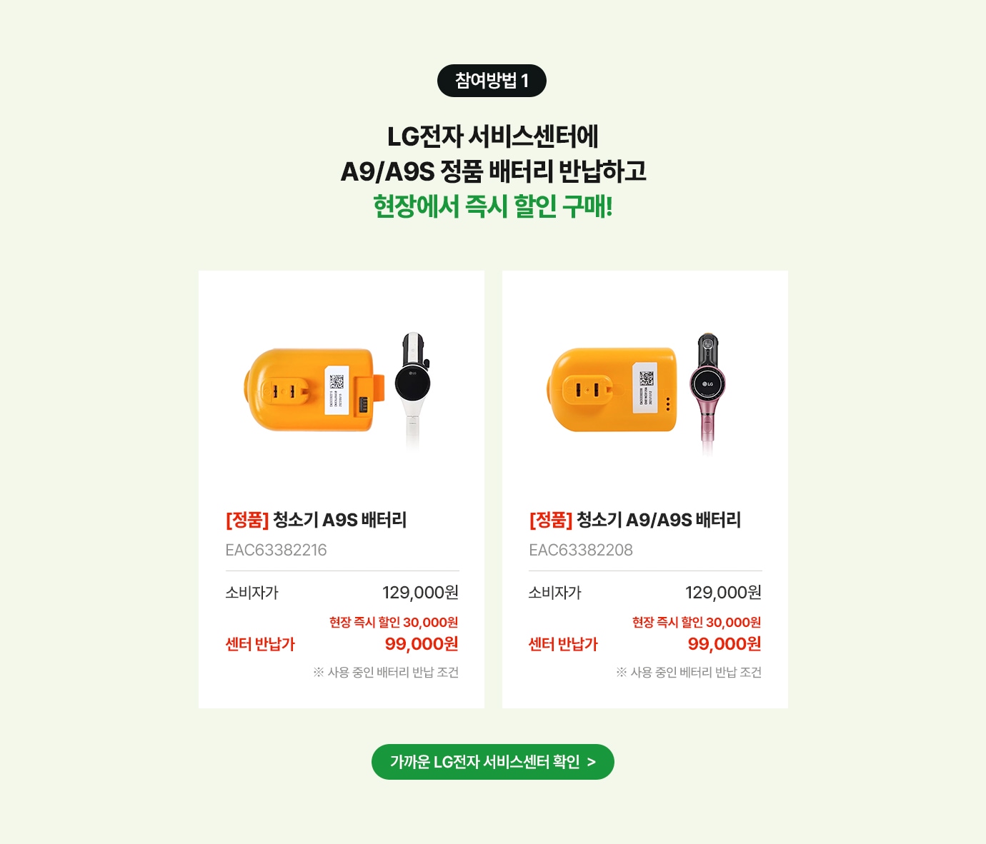 참여방법 1. LG전자 서비스센터에 A9/A9S 배터리 반납하고 현장에서 즉시 할인 구매!
      상품명 [정품] 청소기 A9/A9S 배터리, 제품번호 EAC63382216, EAC63382208, 소비자가 129,000원, 현장 즉시 할인 30,000원, 센터반납가99,000원