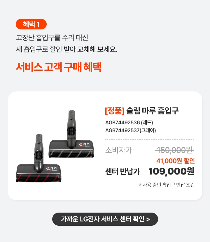 혜택 1. LG전자 서비스센터에고장난 흡입구를 수리 대신 반납하면 현장에서 즉시 할인 혜택.
      상품명 [정품] 슬림 마루 흡입구, 제품번호 AGB74492536 (레드),AGB74492537(그레이), 소비자가 150,000원, 현장 즉시 할인 41,000원, 센터반납가109,000원