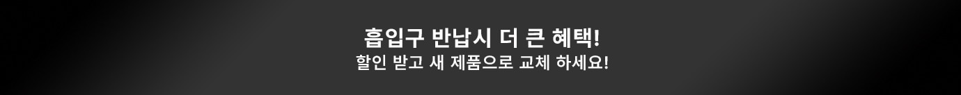흡입구 반납시 더 큰 혜택! 할인 받고 새 제품으로 교체 하세요!
