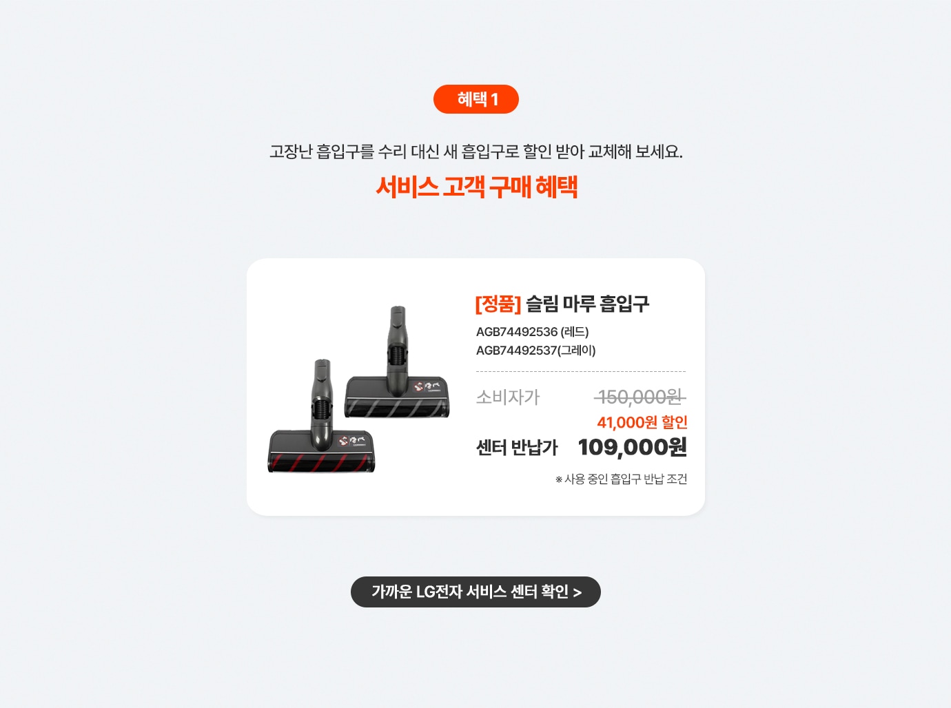 혜택 1. LG전자 서비스센터에고장난 흡입구를 수리 대신 반납하면 현장에서 즉시 할인 혜택.
      상품명 [정품] 슬림 마루 흡입구, 제품번호 AGB74492536 (레드),AGB74492537(그레이), 소비자가 150,000원, 현장 즉시 할인 41,000원, 센터반납가109,000원