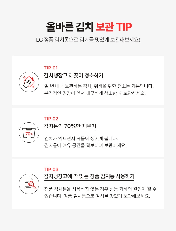 올바른 김치 보관 TIP!
                  LG 정품 김치통으로 김치를 맛있게 보관해보세요!
                 TIP1. 김치냉장고 깨끗이 청소 하기! 일 년 내내 보관하는 김치, 위생을 위한 청소는 기본입니다. 본격적인 김장에 앞서 깨끗 하게 청소한 후 보관하세요.
                 TIP2. 김치통의 70% 만 채우기!김치가 익으면서 국물이 생기게 됩니다. 김치통에 여유 공간을 확보하여 보관하세요.
                 TIP3. 김치 냉장고에 딱 맞는 정품 김치통 사용! 정품 김치통을 사용하지 않는 경우 성능 저하의 원인이 될 수 있습니다. 정품 김치통을 사용하여 맛있는 맛이 오래 지속될 수 있도록 해주세요.