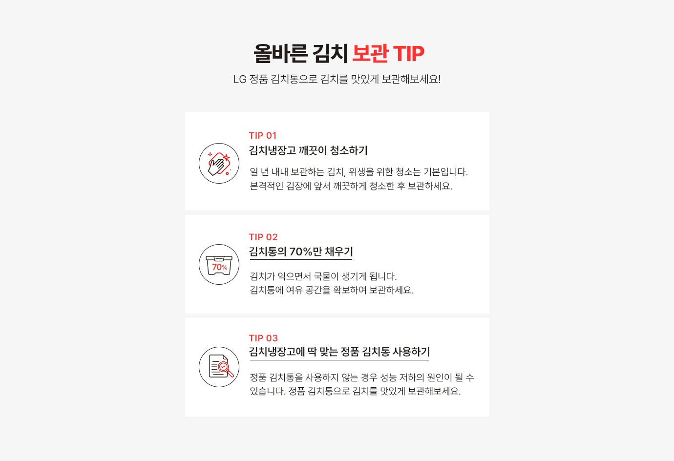 올바른 김치 보관 TIP!
                  LG 정품 김치통으로 김치를 맛있게 보관해보세요!
                 TIP1. 김치냉장고 깨끗이 청소 하기! 일 년 내내 보관하는 김치, 위생을 위한 청소는 기본입니다. 본격적인 김장에 앞서 깨끗 하게 청소한 후 보관하세요.
                 TIP2. 김치통의 70% 만 채우기!김치가 익으면서 국물이 생기게 됩니다. 김치통에 여유 공간을 확보하여 보관하세요.
                 TIP3. 김치 냉장고에 딱 맞는 정품 김치통 사용! 정품 김치통을 사용하지 않는 경우 성능 저하의 원인이 될 수 있습니다. 정품 김치통을 사용하여 맛있는 맛이 오래 지속될 수 있도록 해주세요.