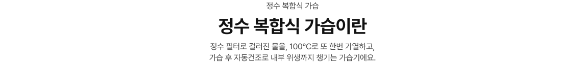 정수 복합식 가습/정수 복합식 가습이란/정수 필터로 걸러진 물을, 100˚C로 또 한번 가열하고, 가습 후 자동건조로 내부 위생까지 챙기는 가습기에요.