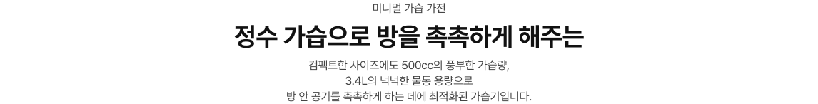 미니멀 가습 가전 / 정수 가습으로 방을 촉촉하게 해주는/컴팩트한 사이즈에도 500cc의 풍부한 가습량, 3.4L의 넉넉한 물통 용량으로 방 안 공기를 촉촉하게 하는 데에 최적화된 가습기입니다.
