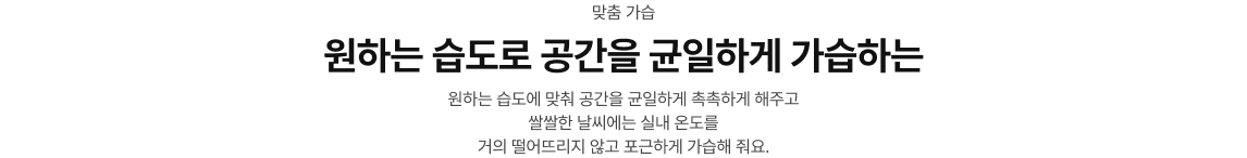 맞춤 가습/원하는 습도로 공간을 균일하게 가습하는/원하는 습도에 맞춰 공간을 균일하게 촉촉하게 해주고 쌀쌀한 날씨에는 실내 온도를 거의 떨어뜨리지 않고 포근하게 가습해 줘요.