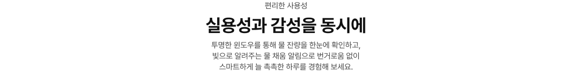 편리한 사용성/실용성과 감성을 동시에/투명한 윈도우를 통해 물 잔량을 한눈에 확인하고,빛으로 알려주는 물 채움 알림으로 번거로움 없이 스마트하게 늘 촉촉한 하루를 경험해 보세요.