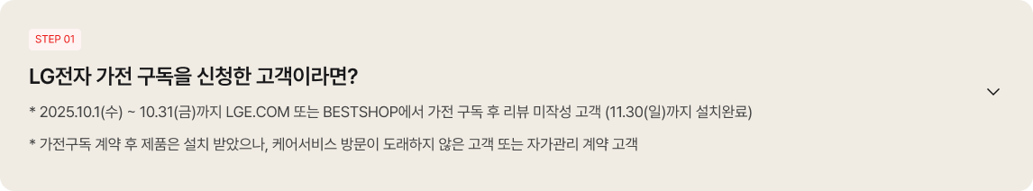 
                                                좌측 상단에 'STEP 01' 배지가 있고, 'LG전자 가전 구독을 신청한 고객이라면?'이라는 큰 제목 아래에 '* 2025.10.1(수) ~ 10.31(금)까지 LGE.COM 또는 BESTSHOP에서 가전 구독 후 리뷰 미작성 고객 (11.30(일)까지 설치완료)', '* 가전구독 계약 후 제품은 설치 받았으나, 케어서비스 방문이 도래하지 않은 고객 또는 자가관리 계약 고객'이라는 안내 문구가 적혀 있음. 우측에는 아래쪽 화살표 아이콘이 배치되어 있음.