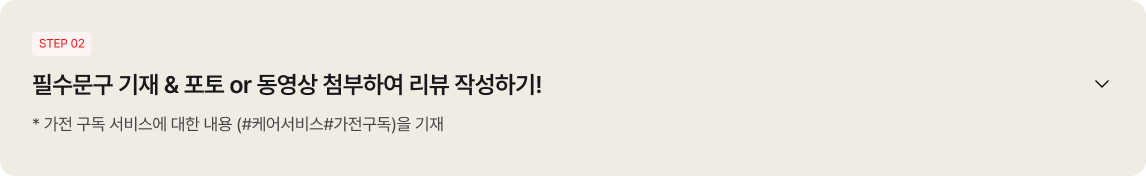 
                                                좌측 상단에 'STEP 02' 배지가 있고, '필수문구 기재 & 포토 or 동영상 첨부하여 리뷰 작성하기!'라는 큰 제목 아래에 '* 가전 구독 서비스에 대한 내용 (#케어서비스#가전구독)을 기재'라는 안내 문구가 적혀 있음. 우측에는 아래쪽 화살표 아이콘이 배치되어 있음.