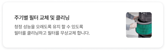 주기별 필터 교체 및 클리닝 청정 성능을 오래도록 유지 할 수 있도록 필터를 클리닝하고 필터를 무상교체 합니다.