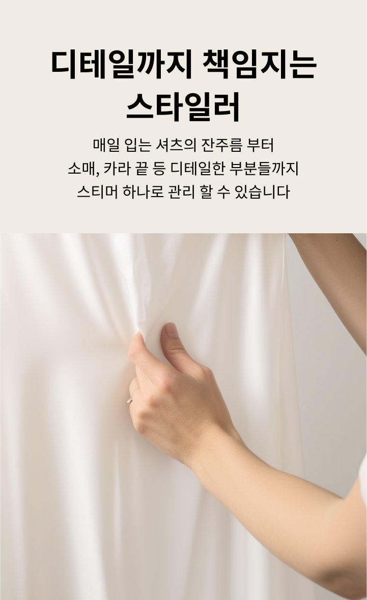 디테일까지 책임지는 스타일러. 매일 입는 셔츠의 잔주름부터 소매, 카라 끝 등 디테일한 부분들까지 스티머 하나로 관리할 수 있습니다. 손이 흰색 셔츠의 주름을 잡고 있는 모습이 보입니다. 배경은 밝은 색상입니다.