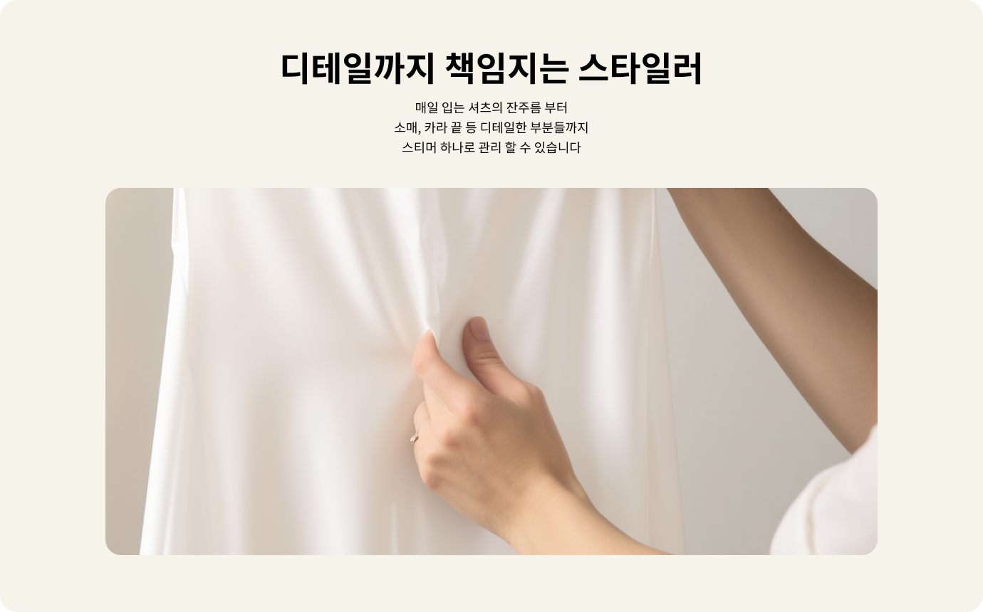 디테일까지 책임지는 스타일러. 매일 입는 셔츠의 잔주름부터 소매, 카라 끝 등 디테일한 부분들까지 스티머 하나로 관리할 수 있습니다. 손이 흰색 셔츠의 주름을 잡고 있는 모습이 보입니다. 배경은 밝은 색상입니다.