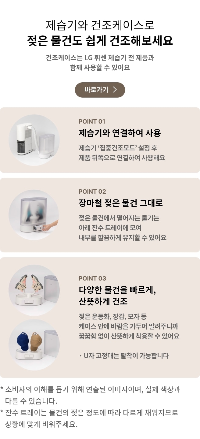 제습기와 건조케이스로 젖은 물건도 쉽게 건조해보세요 문구와 건조케이스는 LG 휘센 제습기 전 제품과 함께 사용할 수 있어요 안내가 포함되어 있고 바로가기 버튼이 있음.
    제습기와 건조케이스가 연결되어 있는 모습과 POINT 01 제습기와 연결하여 사용 제습기 '집중건조모드' 설정 후 제품 뒤쪽으로 연결하여 사용해요 문구가 포함되어 있음.
    건조케이스 아래 잔수 트레이를 교체하는 모습과 POINT 02 장마철 젖은 물건 그대로 젖은 물건에서 떨어지는 물기는 아래 잔수 트레이에 모여 내부를 깔끔하게 유지할 수 있어요 문구가 포함되어 있음.
    신발, 모자가 U자 고정대에 거치된 모습과 POINT 03 다양한 물건을 빠르게, 산뜻하게 건조 젖은 운동화, 장갑, 모자 등 케이스 안에 바람을 가두어 말려주니까 꿉꿉함 없이 산뜻하게 착용할 수 있어요 U자 고정대는 탈착이 가능합니다 문구가 포함되어 있음.
    소비자의 이해를 돕기 위해 연줄된 이미지이며, 실제 색상과 다를 수 있습니다. 잔수 트레이는 물건의 젖은 정도에 따라 다르게 채워지므로 상황에 맞게 비워주세요 주의 사항이 포함되어 있음.