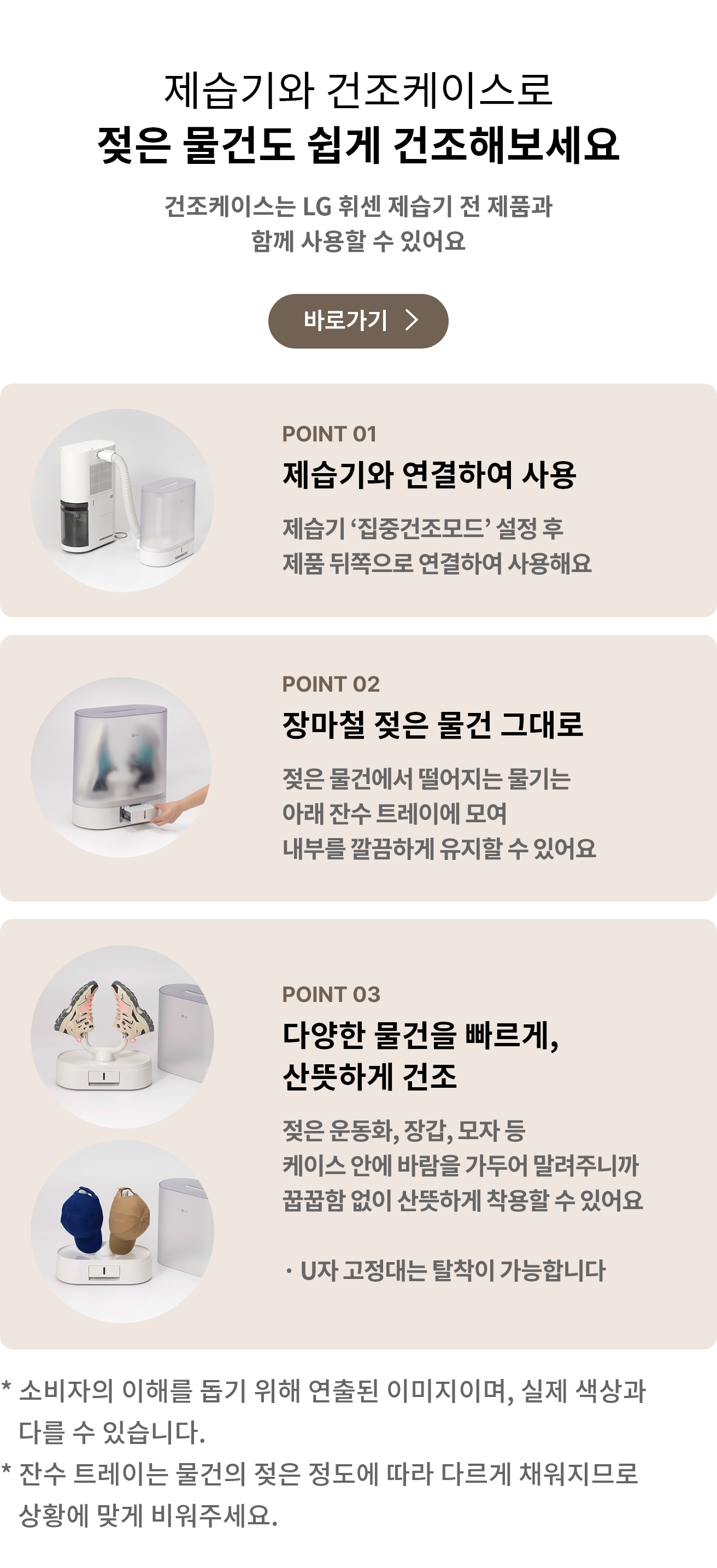 제습기와 건조케이스로 젖은 물건도 쉽게 건조해보세요 문구와 건조케이스는 LG 휘센 제습기 전 제품과 함께 사용할 수 있어요 안내가 포함되어 있고 바로가기 버튼이 있음.
    제습기와 건조케이스가 연결되어 있는 모습과 POINT 01 제습기와 연결하여 사용 제습기 '집중건조모드' 설정 후 제품 뒤쪽으로 연결하여 사용해요 문구가 포함되어 있음.
    건조케이스 아래 잔수 트레이를 교체하는 모습과 POINT 02 장마철 젖은 물건 그대로 젖은 물건에서 떨어지는 물기는 아래 잔수 트레이에 모여 내부를 깔끔하게 유지할 수 있어요 문구가 포함되어 있음.
    신발, 모자가 U자 고정대에 거치된 모습과 POINT 03 다양한 물건을 빠르게, 산뜻하게 건조 젖은 운동화, 장갑, 모자 등 케이스 안에 바람을 가두어 말려주니까 꿉꿉함 없이 산뜻하게 착용할 수 있어요 U자 고정대는 탈착이 가능합니다 문구가 포함되어 있음.
    소비자의 이해를 돕기 위해 연줄된 이미지이며, 실제 색상과 다를 수 있습니다. 잔수 트레이는 물건의 젖은 정도에 따라 다르게 채워지므로 상황에 맞게 비워주세요 주의 사항이 포함되어 있음.