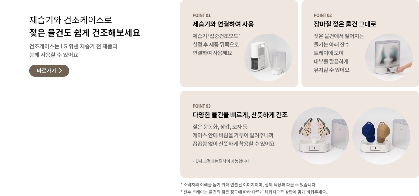 제습기와 건조케이스로 젖은 물건도 쉽게 건조해보세요 문구와 건조케이스는 LG 휘센 제습기 전 제품과 함께 사용할 수 있어요 안내가 포함되어 있고 바로가기 버튼이 있음.
    제습기와 건조케이스가 연결되어 있는 모습과 POINT 01 제습기와 연결하여 사용 제습기 '집중건조모드' 설정 후 제품 뒤쪽으로 연결하여 사용해요 문구가 포함되어 있음.
    건조케이스 아래 잔수 트레이를 교체하는 모습과 POINT 02 장마철 젖은 물건 그대로 젖은 물건에서 떨어지는 물기는 아래 잔수 트레이에 모여 내부를 깔끔하게 유지할 수 있어요 문구가 포함되어 있음.
    신발, 모자가 U자 고정대에 거치된 모습과 POINT 03 다양한 물건을 빠르게, 산뜻하게 건조 젖은 운동화, 장갑, 모자 등 케이스 안에 바람을 가두어 말려주니까 꿉꿉함 없이 산뜻하게 착용할 수 있어요 U자 고정대는 탈착이 가능합니다 문구가 포함되어 있음.
    소비자의 이해를 돕기 위해 연줄된 이미지이며, 실제 색상과 다를 수 있습니다. 잔수 트레이는 물건의 젖은 정도에 따라 다르게 채워지므로 상황에 맞게 비워주세요 주의 사항이 포함되어 있음.