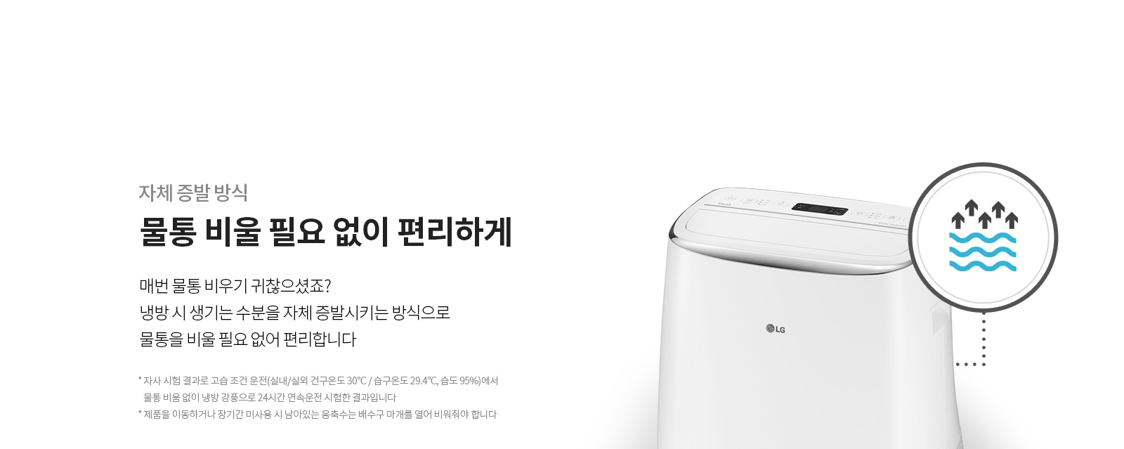 자체 증발 방식. 물통 비울 필요 없이 편리하게.  물통 비우기 귀찮으셨죠? 내부 수분을 스스로 증발시키는 방식으로 물통 없이 더 편리하게 쓰세요