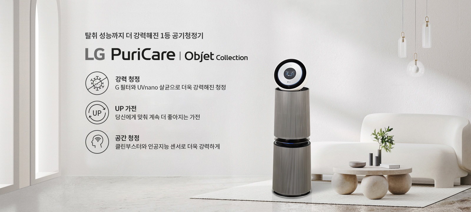 탈취 성능까지 더 강력해진 1등 공기청정기 LG PuriCare | Objet Collection이 소개되어 있습니다. 강력 청정은 G 필터와 UVnano 살균으로 더욱 강화된 청정을 제공하며, UP 가전은 당신에게 맞춰 계속 더 좋아지는 가전을 의미합니다. 공간 청정은 클린부스터와 인공지능 센서로 더욱 강력하게 작동합니다. 공기청정기가 깔끔한 실내 공간에 배치되어 있으며, 세련된 디자인의 소파와 테이블이 함께 놓여 있습니다. 천장에는 세 개의 전구가 매달려 있습니다.