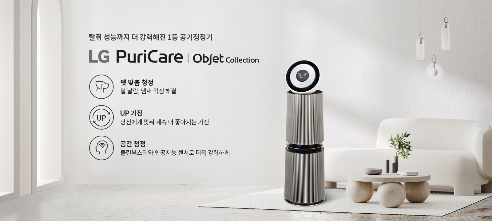 탈취 성능까지 더 강력해진 1등 공기청정기 LG PuriCare | Objet Collection. 펫 맞춤 청정: 털 날림, 냄새 걱정 해결. UP 가전: 당신에게 맞춰 계속 더 좋아지는 가전. 공간 청정: 클린부스터로 더욱 강력하게. 공기청정기가 깔끔한 실내 공간에 놓여 있으며, 주변에 소파와 테이블이 배치되어 있습니다. 세련된 조명과 식물이 함께 어우러져 있습니다.