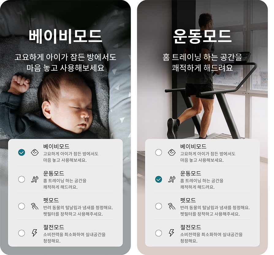 베이비모드: 고요하게 아이가 잠든 방에서도 마음 놓고 사용해보세요. 운동모드: 홈 트레이닝 하는 공간을 쾌적하게 해드려요. 펫모드: 반려 동물의 털날림과 냄새를 청정해요. 펫필터를 장착하고 사용해 주세요. 절전모드: 소비전력을 최소화하여 실내공간을 청정해요. 아기가 침대에서 자고 있는 모습과 러닝머신 위에서 운동하는 사람의 모습이 각각 배경으로 있습니다.