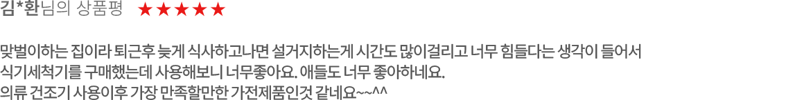 고객 리뷰1 - 김*환님의 상품평. 별점 5점. 맞벌이하는 집이라 퇴근후 늦게 식사하고나면 설거지하는게 시간도 많이걸리고 너무 힘들다는 생각이 들어서 식기세척기를 구매했는데 사용해보니 너무좋아요. 애들도 너무 좋아하네요.