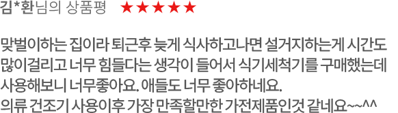 고객 리뷰1 - 김*환님의 상품평. 별점 5점. 맞벌이하는 집이라 퇴근후 늦게 식사하고나면 설거지하는게 시간도 많이걸리고 너무 힘들다는 생각이 들어서 식기세척기를 구매했는데