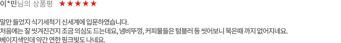 고객 리뷰2 - 이*민님의 상품평. 별점 5점. 말만 들었지 식기세척기 신세계에 입문하였습니다. 처음에는 잘 씻겨진건지 조금 의심도 드는데요, 냄비뚜껑, 커피물들은 텀블러 등 씻어보니 묵은때 까지 없어지네요.