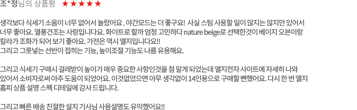 고객 리뷰3 - 조*정님의 상품평. 별점 5점. 생각보다 식세기 소음이 너무 없어서 놀랐어요. 야간모드는 더 좋구요! 사실 스팀 사용할 일이 많지는 않지만 있어서 너무 좋아요. 열풍건조는 사랑입니다요. 화이트로 할까 엄청 고민하다 nature beige로 선택한것이 베이지 오븐이랑