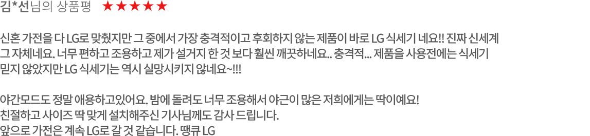 고객 리뷰4 - 김*선님의 상품평. 별점 5점. 신혼 가전을 다 LG로 맞췄지만 그 중에서 가장 충격적이고 후회하지 않는 제품이 바로 LG 식세기 네요!! 진짜 신세계 그 자체네요. 너무 편하고 조용하고 제가 설거지 한 것 보다 훨씬 깨끗하네요.. 충격적... 제품을 사용전에는 식세기