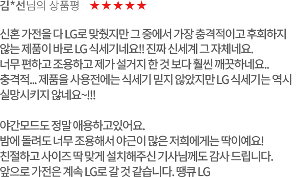 고객 리뷰4 - 김*선님의 상품평. 별점 5점. 신혼 가전을 다 LG로 맞췄지만 그 중에서 가장 충격적이고 후회하지 않는 제품이 바로 LG 식세기 네요!! 진짜 신세계 그 자체네요.