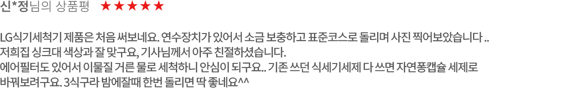 고객 리뷰5 - 신*정님의 상품평. 별점 5점. LG식기세척기 제품은 처음 써보네요. 연수장치가 있어서 소금 보충하고 표준코스로 돌리며 사진 찍어보았습니다.. 저희집 싱크대 색상과 잘 맞구요, 기사님께서 아주 친절하셨습니다.