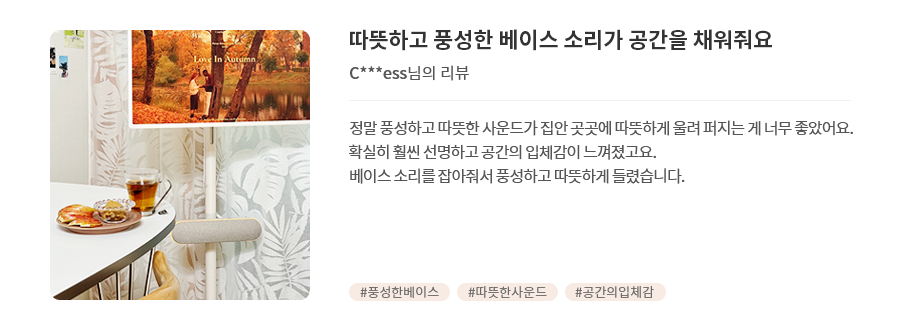 고객 리뷰1 - 리뷰 사진. 따뜻하고 풍성한 베이스 소리가 공간을 채워줘요. C***ess님의 리뷰. 정말 풍성하고 따뜻한 사운드가 집안 곳곳에 따뜻하게 울려 퍼지는 게 너무 좋았어요. 확실히 훨씬 선명하고 공간의 입체감이 느껴졌고요. 베이스 소리를 잡아줘서 풍성하고 따뜻하게 들렸습니다. 해시태그. #풍성한베이스 #따뜻한사운드 #공간의입체감