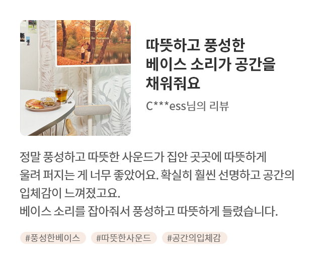 고객 리뷰1 - 리뷰 사진. 따뜻하고 풍성한 베이스 소리가 공간을 채워줘요. C***ess님의 리뷰. 정말 풍성하고 따뜻한 사운드가 집안 곳곳에 따뜻하게 울려 퍼지는 게 너무 좋았어요. 확실히 훨씬 선명하고 공간의 입체감이 느껴졌고요. 베이스 소리를 잡아줘서 풍성하고 따뜻하게 들렸습니다. 해시태그. #풍성한베이스 #따뜻한사운드 #공간의입체감