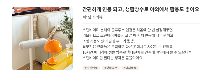 고객 리뷰2 - 리뷰 사진. 간편하게 연동 되고, 생활방수로 야외에서 활용도 좋아요. 서*님의 리뷰. 스탠바이미 본체와 블루투스 연결은 처음에 한 번 설정해두면 리모컨으로 스탠바이미를 켜고 끌 때 함께 연동해 너무 편해요. 조명 기능도 있어 감성 무드가 뿜뿜. 탈부착용 크래들은 분리하면 다른 곳에서도 사용할 수 있어요. 16시간 배터리에 생활 방수로 휴대전화로 연결해 야외에서 쓸 수 있으니까 스탠바이미만 된다는 생각은 금물이에요. 해시태그. #간판연동 #생활방수 #야외활동