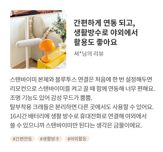 고객 리뷰2 - 리뷰 사진. 간편하게 연동 되고, 생활방수로 야외에서 활용도 좋아요. 서*님의 리뷰. 스탠바이미 본체와 블루투스 연결은 처음에 한 번 설정해두면 리모컨으로 스탠바이미를 켜고 끌 때 함께 연동해 너무 편해요. 조명 기능도 있어 감성 무드가 뿜뿜. 탈부착용 크래들은 분리하면 다른 곳에서도 사용할 수 있어요. 16시간 배터리에 생활 방수로 휴대전화로 연결해 야외에서 쓸 수 있으니까 스탠바이미만 된다는 생각은 금물이에요. 해시태그. #간판연동 #생활방수 #야외활동
