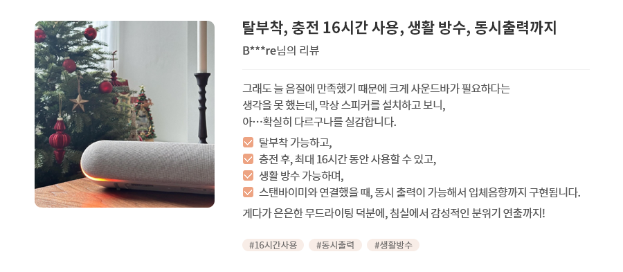 고객 리뷰3 - 리뷰 사진. 탈부착, 충전 16시간 사용, 생활 방수, 동시출력까지. B***re님의 리뷰. 그래도 늘 음질에 만족했기 때문에 크게 사운드바가 필요하다는 생각을 못 했는데, 막상 스피커를 설치하고 보니, 아...확실히 다르구나를 실감합니다. 탈부착 가능하고, 충전 후, 최대 16시간 동안 사용할 수 있고, 생활 방수 가능하며, 스탠바이미와 연결했을 때, 동시 출력이 가능해서 입체음향까지 구현됩니다. 게다가 은은한 무드라이팅 덕분에, 침실에서 감성적인 분위기 연출까지! 해시태그. #16시간사용 #동시출력 #생활방수