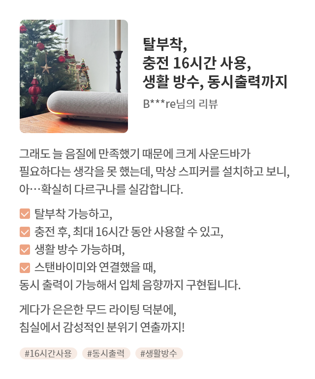 고객 리뷰3 - 리뷰 사진. 탈부착, 충전 16시간 사용, 생활 방수, 동시출력까지. B***re님의 리뷰. 그래도 늘 음질에 만족했기 때문에 크게 사운드바가 필요하다는 생각을 못 했는데, 막상 스피커를 설치하고 보니, 아...확실히 다르구나를 실감합니다. 탈부착 가능하고, 충전 후, 최대 16시간 동안 사용할 수 있고, 생활 방수 가능하며, 스탠바이미와 연결했을 때, 동시 출력이 가능해서 입체음향까지 구현됩니다. 게다가 은은한 무드라이팅 덕분에, 침실에서 감성적인 분위기 연출까지! 해시태그. #16시간사용 #동시출력 #생활방수