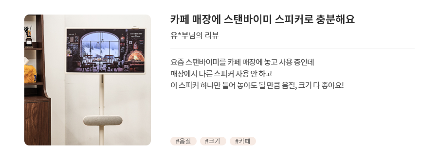 고객 리뷰4 - 리뷰 사진. 카페 매장에 스탠바이미 스피커로 충분해요. 유*부님의 리뷰. 요즘 스탠바이미를 카페 매장에 놓고 사용 중인데<br> 매장에서 다른 스피커 사용 안하고 이 스피커 하나만 틀어 놓아도 될 만큼 음질, 크기 다 좋아요! 해시태그. #음질 #크기 #카페