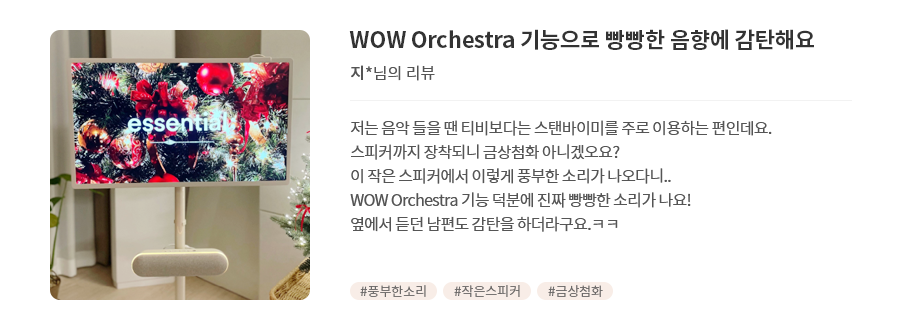 고객 리뷰6 - 리뷰 사진. WOW Orchestra 기능으로 빵빵한 음향에 감탄해요. 지*님의 리뷰. 저는 음악 들을 땐 티비보다는 스탠바이미를 주로 이용하는 편인데요. 스피커까지 장착되니 금상첨화 아니겠오요? 이 작은 스피커에서 이렇게 풍부한 소리가 나오다니... WOW Orchestra 기능 덕분에 진짜 빵빵한 소리가 나요! 옆에서 듣던 남편도 감탄을 하더라구요.ㅋㅋ 해시태그. #풍부한소리 #작은스피커 #금상첨화