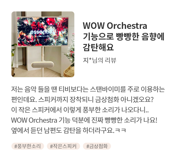고객 리뷰6 - 리뷰 사진. WOW Orchestra 기능으로 빵빵한 음향에 감탄해요. 지*님의 리뷰. 저는 음악 들을 땐 티비보다는 스탠바이미를 주로 이용하는 편인데요. 스피커까지 장착되니 금상첨화 아니겠오요? 이 작은 스피커에서 이렇게 풍부한 소리가 나오다니... WOW Orchestra 기능 덕분에 진짜 빵빵한 소리가 나요! 옆에서 듣던 남편도 감탄을 하더라구요.ㅋㅋ 해시태그. #풍부한소리 #작은스피커 #금상첨화