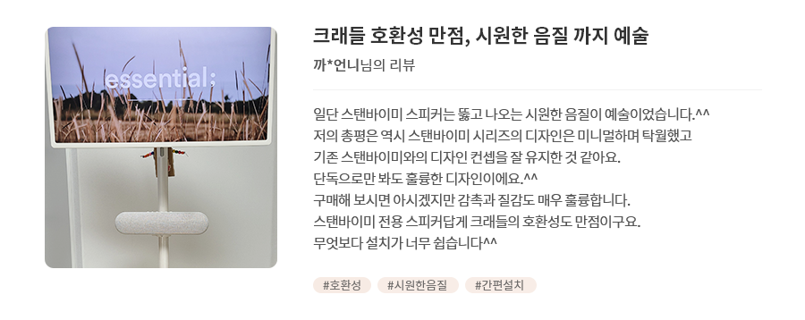 고객 리뷰7 - 리뷰 사진. 크래들 호환성 만점, 시원한 음질 까지 예술. 까*언니님의 리뷰. 일단 스탠바이미 스피커는 뚫고 나오는 시원한 음질이 예술이었습니다.^^ 저의 총평은 역시 스탠바이미 시리즈의 디자인은 미니멀하며 탁월했고 기존 스탠바이미와의 디자인 컨셉을 잘 유지한 것 같아요. 단독으로만 봐도 훌륭한 디자인이에요.^^ 스탠바이미 전용 스피커답게 크래들의 호환성도 만점이구요. 구매해 보시면 아시겠지만 감촉과 질감도 매우 훌륭합니다. 무엇보다 설치가 너무 쉽습니다^^ 해시태그. #호환성 #시원한음질 #간편설치