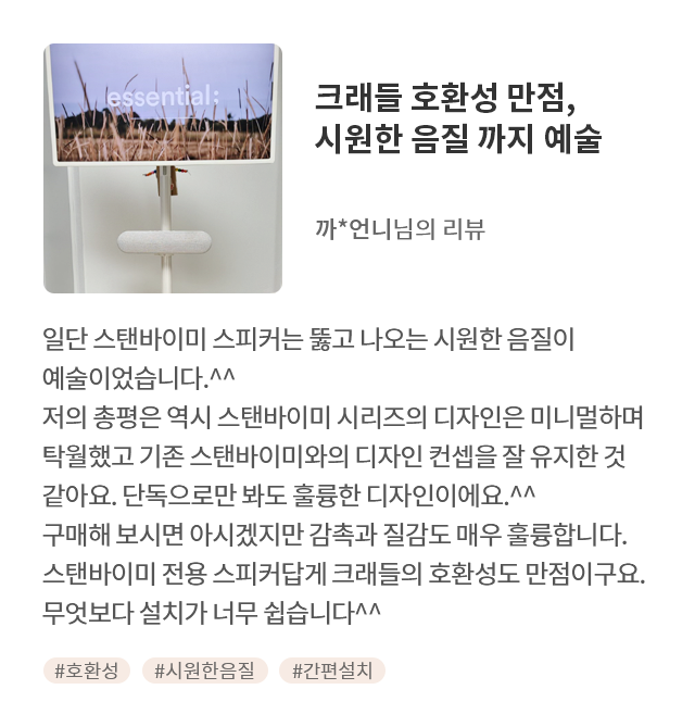 고객 리뷰7 - 리뷰 사진. 크래들 호환성 만점, 시원한 음질 까지 예술. 까*언니님의 리뷰. 일단 스탠바이미 스피커는 뚫고 나오는 시원한 음질이 예술이었습니다.^^ 저의 총평은 역시 스탠바이미 시리즈의 디자인은 미니멀하며 탁월했고 기존 스탠바이미와의 디자인 컨셉을 잘 유지한 것 같아요. 단독으로만 봐도 훌륭한 디자인이에요.^^ 스탠바이미 전용 스피커답게 크래들의 호환성도 만점이구요. 구매해 보시면 아시겠지만 감촉과 질감도 매우 훌륭합니다. 무엇보다 설치가 너무 쉽습니다^^ 해시태그. #호환성 #시원한음질 #간편설치