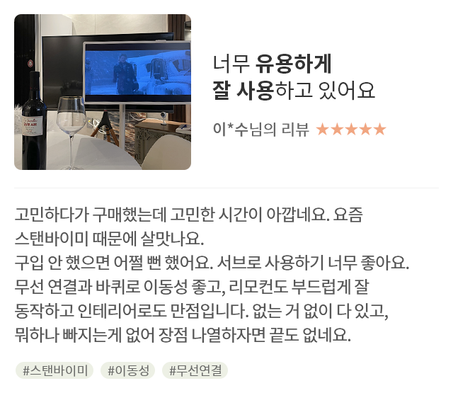 고객 리뷰1 - 리뷰 사진. 너무 유용하게 잘 사용하고 있어요. 이*수님의 리뷰. 별점 5점. 고민하다가 구매했는데 고민한 시간이 아깝네요. 요즘 스탠바이미 때문에 살맛나요. 구입 안 했으면 어쩔 뻔 했어요. 서브로 사용하기 너무 좋아요. 무선 연결과 바퀴로 이동성 좋고, 리모컨도 부드럽게 잘 동작하고 인테리어로도 만점입니다. 없는 거 없이 다 있고, 뭐하나 빠지는게 없어 장점 나열하자면 끝도 없네요. 해시태그. #스탠바이미 #이동성 #무선연결