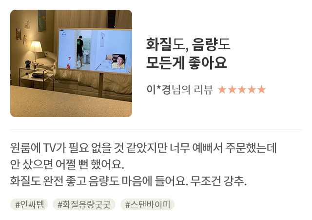 고객 리뷰2 - 리뷰 사진. 화질도, 음량도 모든게 좋아요. 이*경님의 리뷰. 별점 5점. 원룸에 TV가 필요 없을 것 같았지만 너무 예뻐서 주문했는데 안 샀으면 어쩔 뻔 했어요. 화질도 완전 좋고 음량도 마음에 들어요. 무조건 강추. 해시태그. #인싸템 #화질음량굿굿 #스탠바이미